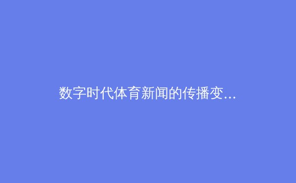 数字时代体育新闻的传播变革：从电视直播到指尖辉煌的观赛革命 - 3