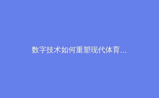 数字技术如何重塑现代体育观赛体验与产业格局